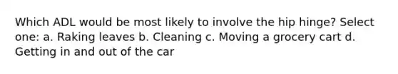 Which ADL would be most likely to involve the hip hinge? Select one: a. Raking leaves b. Cleaning c. Moving a grocery cart d. Getting in and out of the car