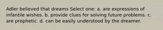Adler believed that dreams Select one: a. are expressions of infantile wishes. b. provide clues for solving future problems. c. are prophetic. d. can be easily understood by the dreamer.