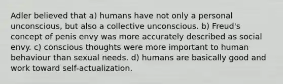 Adler believed that a) humans have not only a personal unconscious, but also a collective unconscious. b) Freud's concept of penis envy was more accurately described as social envy. c) conscious thoughts were more important to human behaviour than sexual needs. d) humans are basically good and work toward self-actualization.