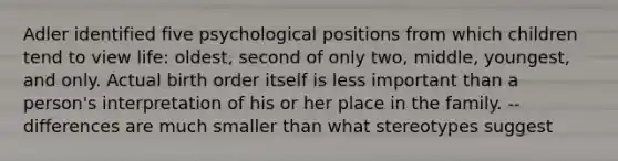 Adler identified five psychological positions from which children tend to view life: oldest, second of only two, middle, youngest, and only. Actual birth order itself is less important than a person's interpretation of his or her place in the family. -- differences are much smaller than what stereotypes suggest