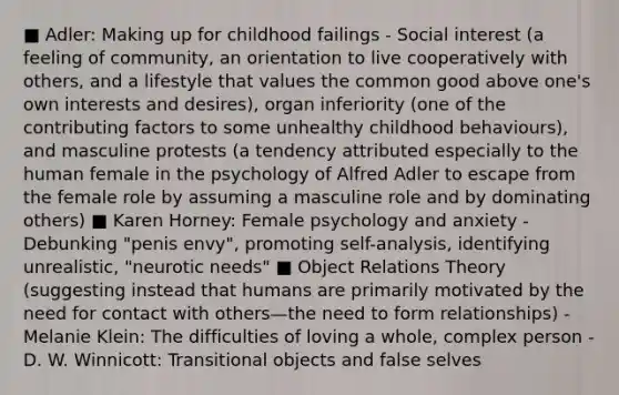 ■ Adler: Making up for childhood failings - Social interest (a feeling of community, an orientation to live cooperatively with others, and a lifestyle that values the common good above one's own interests and desires), organ inferiority (one of the contributing factors to some unhealthy childhood behaviours), and masculine protests (a tendency attributed especially to the human female in the psychology of Alfred Adler to escape from the female role by assuming a masculine role and by dominating others) ■ Karen Horney: Female psychology and anxiety - Debunking "penis envy", promoting self-analysis, identifying unrealistic, "neurotic needs" ■ Object Relations Theory (suggesting instead that humans are primarily motivated by the need for contact with others—the need to form relationships) - Melanie Klein: The difficulties of loving a whole, complex person - D. W. Winnicott: Transitional objects and false selves