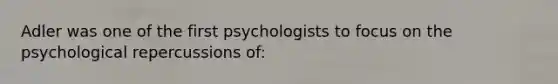 Adler was one of the first psychologists to focus on the psychological repercussions of: