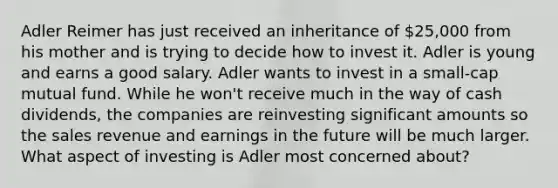 Adler Reimer has just received an inheritance of 25,000 from his mother and is trying to decide how to invest it. Adler is young and earns a good salary. Adler wants to invest in a small-cap mutual fund. While he won't receive much in the way of cash dividends, the companies are reinvesting significant amounts so the sales revenue and earnings in the future will be much larger. What aspect of investing is Adler most concerned about?