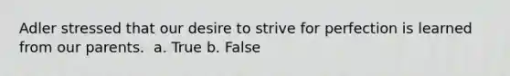 Adler stressed that our desire to strive for perfection is learned from our parents. ​ a. True b. False