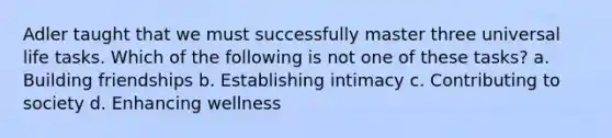 Adler taught that we must successfully master three universal life tasks. Which of the following is not one of these tasks? a. Building friendships b. Establishing intimacy c. Contributing to society d. Enhancing wellness