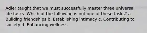 Adler taught that we must successfully master three universal life tasks. Which of the following is not one of these tasks?​ a. ​Building friendships ​b. Establishing intimacy c. ​Contributing to society ​d. Enhancing wellness