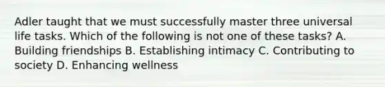 Adler taught that we must successfully master three universal life tasks. Which of the following is not one of these tasks? A. Building friendships B. Establishing intimacy C. Contributing to society D. Enhancing wellness