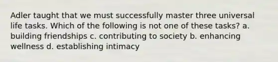 Adler taught that we must successfully master three universal life tasks. Which of the following is not one of these tasks? a. building friendships c. contributing to society b. enhancing wellness d. establishing intimacy