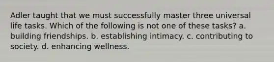 Adler taught that we must successfully master three universal life tasks. Which of the following is not one of these tasks? a. building friendships. b. establishing intimacy. c. contributing to society. d. enhancing wellness.