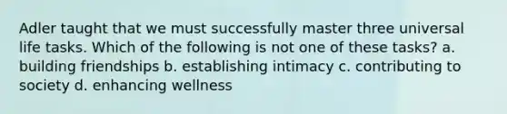 Adler taught that we must successfully master three universal life tasks. Which of the following is not one of these tasks? a. building friendships b. establishing intimacy c. contributing to society d. enhancing wellness