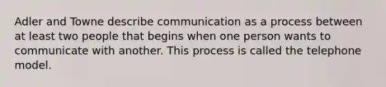 Adler and Towne describe communication as a process between at least two people that begins when one person wants to communicate with another. This process is called the telephone model.