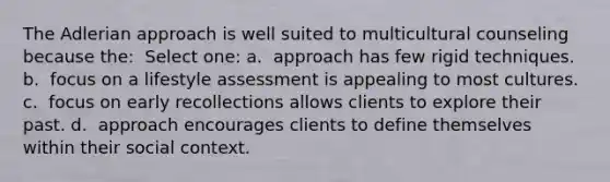 The Adlerian approach is well suited to multicultural counseling because the: ​ Select one: a. ​ approach has few rigid techniques. b. ​ focus on a lifestyle assessment is appealing to most cultures. c. ​ focus on early recollections allows clients to explore their past. d. ​ approach encourages clients to define themselves within their social context.