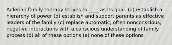 Adlerian family therapy strives to ____ as its goal. (a) establish a hierarchy of power (b) establish and support parents as effective leaders of the family (c) replace automatic, often nonconscious, negative interactions with a conscious understanding of family process (d) all of these options (e) none of these options