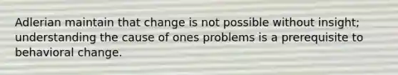 Adlerian maintain that change is not possible without insight; understanding the cause of ones problems is a prerequisite to behavioral change.