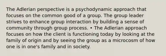 The Adlerian perspective is a psychodynamic approach that focuses on the common good of a group. The group leader strives to enhance group interaction by building a sense of community through group process. • The Adlerian approach focuses on how the client is functioning today by looking at the family of origin and by seeing the group as a microcosm of how one is in one's family and in society.