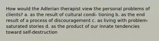 How would the Adlerian therapist view the personal problems of clients? a. as the result of cultural condi- tioning b. as the end result of a process of discouragement c. as living with problem-saturated stories d. as the product of our innate tendencies toward self-destruction