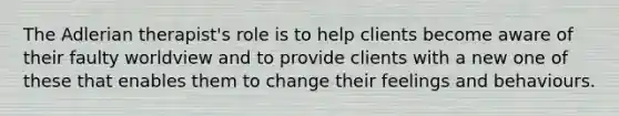 The Adlerian therapist's role is to help clients become aware of their faulty worldview and to provide clients with a new one of these that enables them to change their feelings and behaviours.