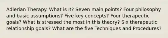 Adlerian Therapy. What is it? Seven main points? Four philosophy and basic assumptions? Five key concepts? Four therapeutic goals? What is stressed the most in this theory? Six therapeutic relationship goals? What are the five Techniques and Procedures?