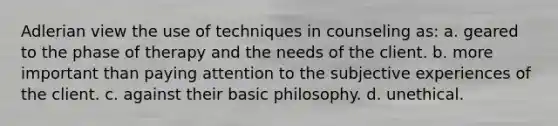 Adlerian view the use of techniques in counseling as: a. geared to the phase of therapy and the needs of the client. b. more important than paying attention to the subjective experiences of the client. c. against their basic philosophy. d. unethical.