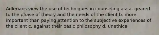 Adlerians view the use of techniques in counseling as: a. geared to the phase of theory and the needs of the client b. more important than paying attention to the subjective experiences of the client c. against their basic philosophy d. unethical