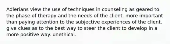 Adlerians view the use of techniques in counseling as geared to the phase of therapy and the needs of the client. more important than paying attention to the subjective experiences of the client. give clues as to the best way to steer the client to develop in a more positive way. unethical.