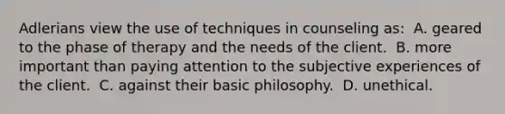 Adlerians view the use of techniques in counseling as: ​ A. geared to the phase of therapy and the needs of the client. ​ B. more important than paying attention to the subjective experiences of the client. ​ C. against their basic philosophy. ​ D. unethical.