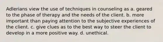 Adlerians view the use of techniques in counseling as a. geared to the phase of therapy and the needs of the client. b. more important than paying attention to the subjective experiences of the client. c. give clues as to the best way to steer the client to develop in a more positive way. d. unethical.