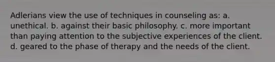 Adlerians view the use of techniques in counseling as: a. unethical. b. against their basic philosophy. c. more important than paying attention to the subjective experiences of the client. d. geared to the phase of therapy and the needs of the client.