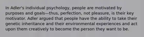 In Adler's individual psychology, people are motivated by purposes and goals—thus, perfection, not pleasure, is their key motivator. Adler argued that people have the ability to take their genetic inheritance and their environmental experiences and act upon them creatively to become the person they want to be.