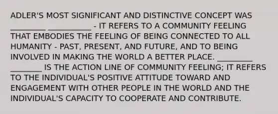 ADLER'S MOST SIGNIFICANT AND DISTINCTIVE CONCEPT WAS _________ ___________ - IT REFERS TO A COMMUNITY FEELING THAT EMBODIES THE FEELING OF BEING CONNECTED TO ALL HUMANITY - PAST, PRESENT, AND FUTURE, AND TO BEING INVOLVED IN MAKING THE WORLD A BETTER PLACE. _________ ________ IS THE ACTION LINE OF COMMUNITY FEELING; IT REFERS TO THE INDIVIDUAL'S POSITIVE ATTITUDE TOWARD AND ENGAGEMENT WITH OTHER PEOPLE IN THE WORLD AND THE INDIVIDUAL'S CAPACITY TO COOPERATE AND CONTRIBUTE.