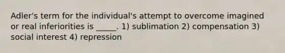 Adler's term for the individual's attempt to overcome imagined or real inferiorities is _____. 1) sublimation 2) compensation 3) social interest 4) repression