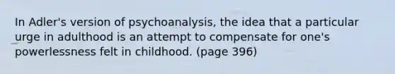 In Adler's version of psychoanalysis, the idea that a particular urge in adulthood is an attempt to compensate for one's powerlessness felt in childhood. (page 396)