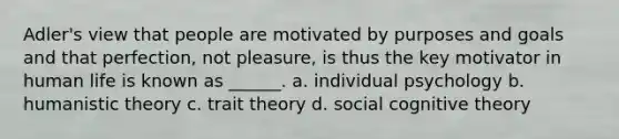 Adler's view that people are motivated by purposes and goals and that perfection, not pleasure, is thus the key motivator in human life is known as ______. a. individual psychology b. humanistic theory c. trait theory d. social cognitive theory