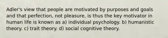 Adler's view that people are motivated by purposes and goals and that perfection, not pleasure, is thus the key motivator in human life is known as a) individual psychology. b) humanistic theory. c) trait theory. d) social cognitive theory.