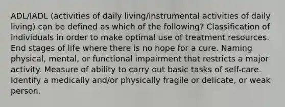 ADL/IADL (activities of daily living/instrumental activities of daily living) can be defined as which of the following? Classification of individuals in order to make optimal use of treatment resources. End stages of life where there is no hope for a cure. Naming physical, mental, or functional impairment that restricts a major activity. Measure of ability to carry out basic tasks of self-care. Identify a medically and/or physically fragile or delicate, or weak person.