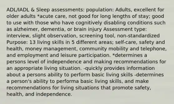 ADL/IADL & Sleep assessments: population: Adults, excellent for older adults *acute care, not good for long lengths of stay; good to use with those who have cognitively disabling conditions such as alzheimer, dementia, or brain injury Assessment type: interview, slight observation, screening tool, non-standardized Purpose: 13 living skills in 5 different areas; self-care, safety and health, money management, community mobility and telephone, and employment and leisure participation. *determines a persons level of independence and making recommendations for an appropriate living situation. -quickly provides information about a persons ability to perform basic living skills -determines a person's ability to performa basic living skills, and make recommendations for living situations that promote safety, health, and independence.