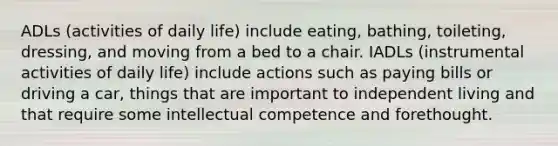 ADLs (activities of daily life) include eating, bathing, toileting, dressing, and moving from a bed to a chair. IADLs (instrumental activities of daily life) include actions such as paying bills or driving a car, things that are important to independent living and that require some intellectual competence and forethought.