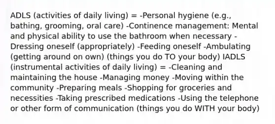 ADLS (activities of daily living) = -Personal hygiene (e.g., bathing, grooming, oral care) -Continence management: Mental and physical ability to use the bathroom when necessary -Dressing oneself (appropriately) -Feeding oneself -Ambulating (getting around on own) (things you do TO your body) IADLS (instrumental activities of daily living) = -Cleaning and maintaining the house -Managing money -Moving within the community -Preparing meals -Shopping for groceries and necessities -Taking prescribed medications -Using the telephone or other form of communication (things you do WITH your body)