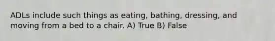 ADLs include such things as eating, bathing, dressing, and moving from a bed to a chair. A) True B) False