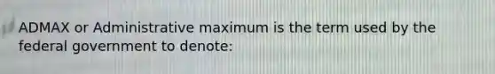 ADMAX or Administrative maximum is the term used by the federal government to denote: