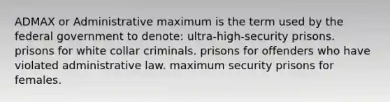 ADMAX or Administrative maximum is the term used by the federal government to denote: ultra-high-security prisons. prisons for white collar criminals. prisons for offenders who have violated administrative law. maximum security prisons for females.