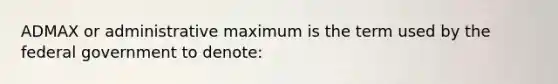 ADMAX or administrative maximum is the term used by the federal government to​ denote: