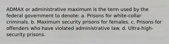 ADMAX or administrative maximum is the term used by the federal government to denote: a. Prisons for white-collar criminals. b. Maximum security prisons for females. c. Prisons for offenders who have violated administrative law. d. Ultra-high-security prisons.