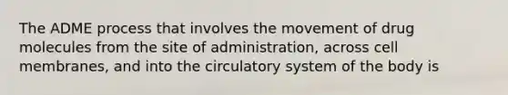 The ADME process that involves the movement of drug molecules from the site of administration, across cell membranes, and into the circulatory system of the body is