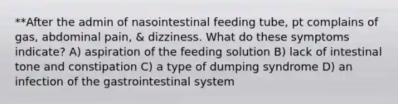 **After the admin of nasointestinal feeding tube, pt complains of gas, abdominal pain, & dizziness. What do these symptoms indicate? A) aspiration of the feeding solution B) lack of intestinal tone and constipation C) a type of dumping syndrome D) an infection of the gastrointestinal system