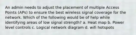 An admin needs to adjust the placement of multiple Access Points (APs) to ensure the best wireless signal coverage for the network. Which of the following would be of help while identifying areas of low signal strength? a. Heat map b. Power level controls c. Logical network diagram d. wifi hotspots