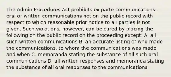 The Admin Procedures Act prohibits ex parte communications -oral or written communications not on the public record with respect to which reasonable prior notice to all parties is not given. Such violations, however, can be cured by placing the following on the public record on the proceeding except: A. all such written communications B. an accurate listing of who made the communications, to whom the communications was made and when C. memoranda stating the substance of all such oral communications D. all written responses and memoranda stating the substance of all oral responses to the communications