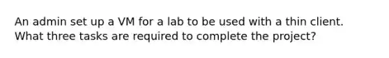 An admin set up a VM for a lab to be used with a thin client. What three tasks are required to complete the project?