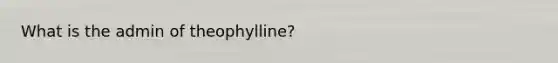 What is the admin of theophylline?