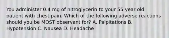 You administer 0.4 mg of nitroglycerin to your 55-year-old patient with chest pain. Which of the following adverse reactions should you be MOST observant for? A. Palpitations B. Hypotension C. Nausea D. Headache